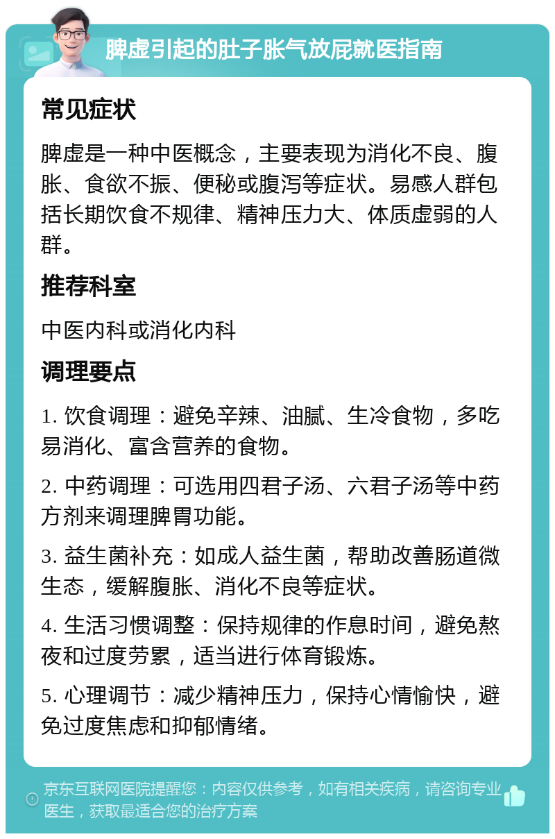 脾虚引起的肚子胀气放屁就医指南 常见症状 脾虚是一种中医概念，主要表现为消化不良、腹胀、食欲不振、便秘或腹泻等症状。易感人群包括长期饮食不规律、精神压力大、体质虚弱的人群。 推荐科室 中医内科或消化内科 调理要点 1. 饮食调理：避免辛辣、油腻、生冷食物，多吃易消化、富含营养的食物。 2. 中药调理：可选用四君子汤、六君子汤等中药方剂来调理脾胃功能。 3. 益生菌补充：如成人益生菌，帮助改善肠道微生态，缓解腹胀、消化不良等症状。 4. 生活习惯调整：保持规律的作息时间，避免熬夜和过度劳累，适当进行体育锻炼。 5. 心理调节：减少精神压力，保持心情愉快，避免过度焦虑和抑郁情绪。