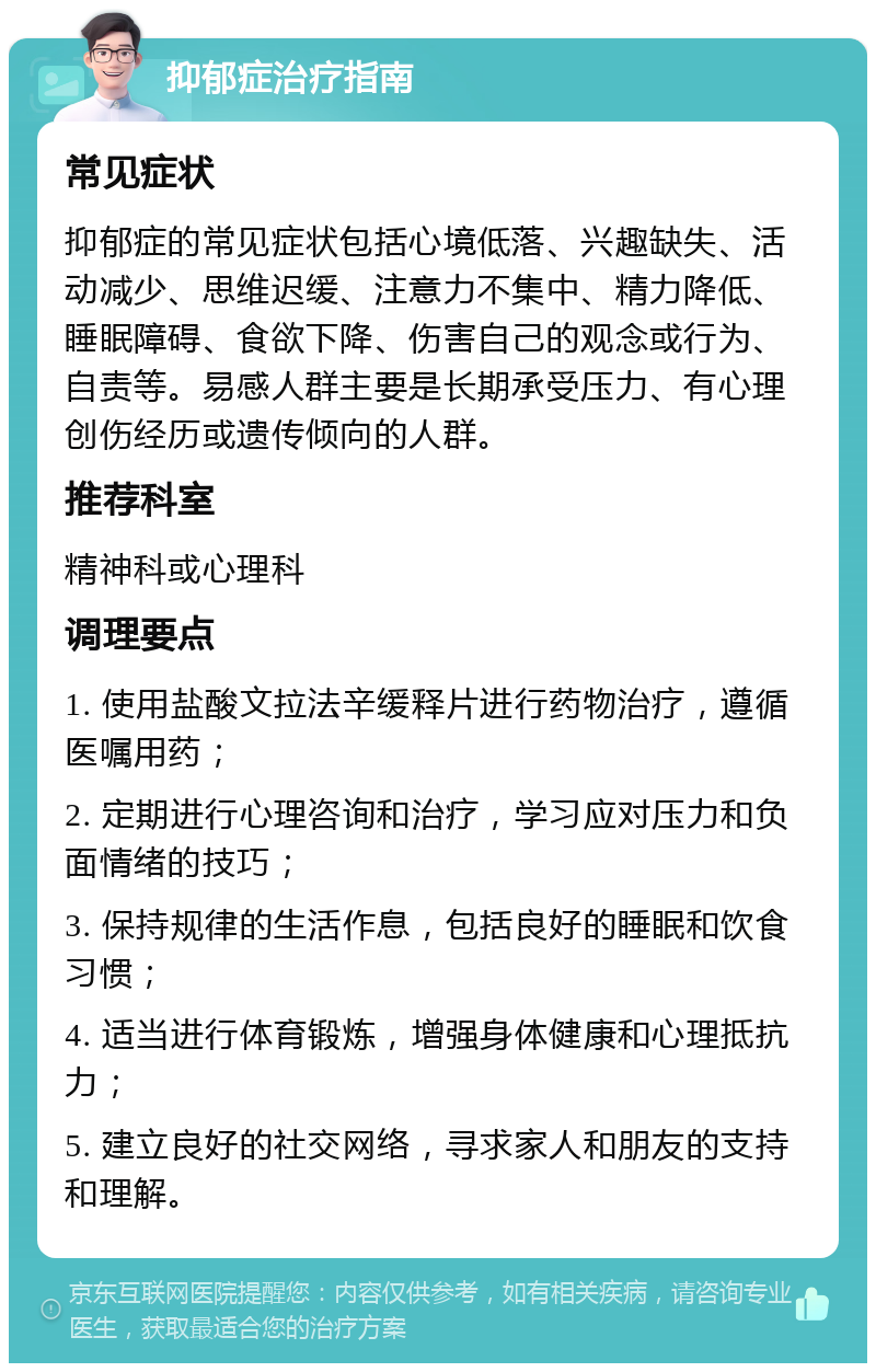 抑郁症治疗指南 常见症状 抑郁症的常见症状包括心境低落、兴趣缺失、活动减少、思维迟缓、注意力不集中、精力降低、睡眠障碍、食欲下降、伤害自己的观念或行为、自责等。易感人群主要是长期承受压力、有心理创伤经历或遗传倾向的人群。 推荐科室 精神科或心理科 调理要点 1. 使用盐酸文拉法辛缓释片进行药物治疗，遵循医嘱用药； 2. 定期进行心理咨询和治疗，学习应对压力和负面情绪的技巧； 3. 保持规律的生活作息，包括良好的睡眠和饮食习惯； 4. 适当进行体育锻炼，增强身体健康和心理抵抗力； 5. 建立良好的社交网络，寻求家人和朋友的支持和理解。