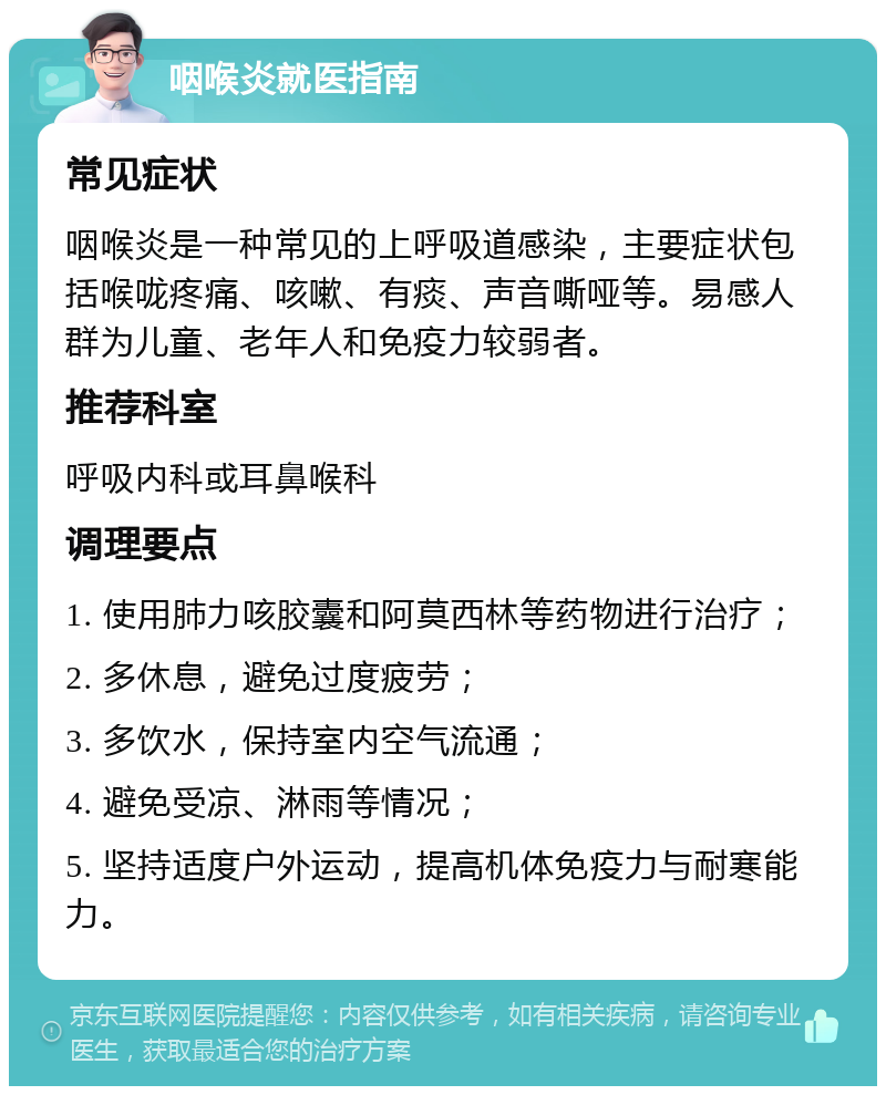 咽喉炎就医指南 常见症状 咽喉炎是一种常见的上呼吸道感染，主要症状包括喉咙疼痛、咳嗽、有痰、声音嘶哑等。易感人群为儿童、老年人和免疫力较弱者。 推荐科室 呼吸内科或耳鼻喉科 调理要点 1. 使用肺力咳胶囊和阿莫西林等药物进行治疗； 2. 多休息，避免过度疲劳； 3. 多饮水，保持室内空气流通； 4. 避免受凉、淋雨等情况； 5. 坚持适度户外运动，提高机体免疫力与耐寒能力。