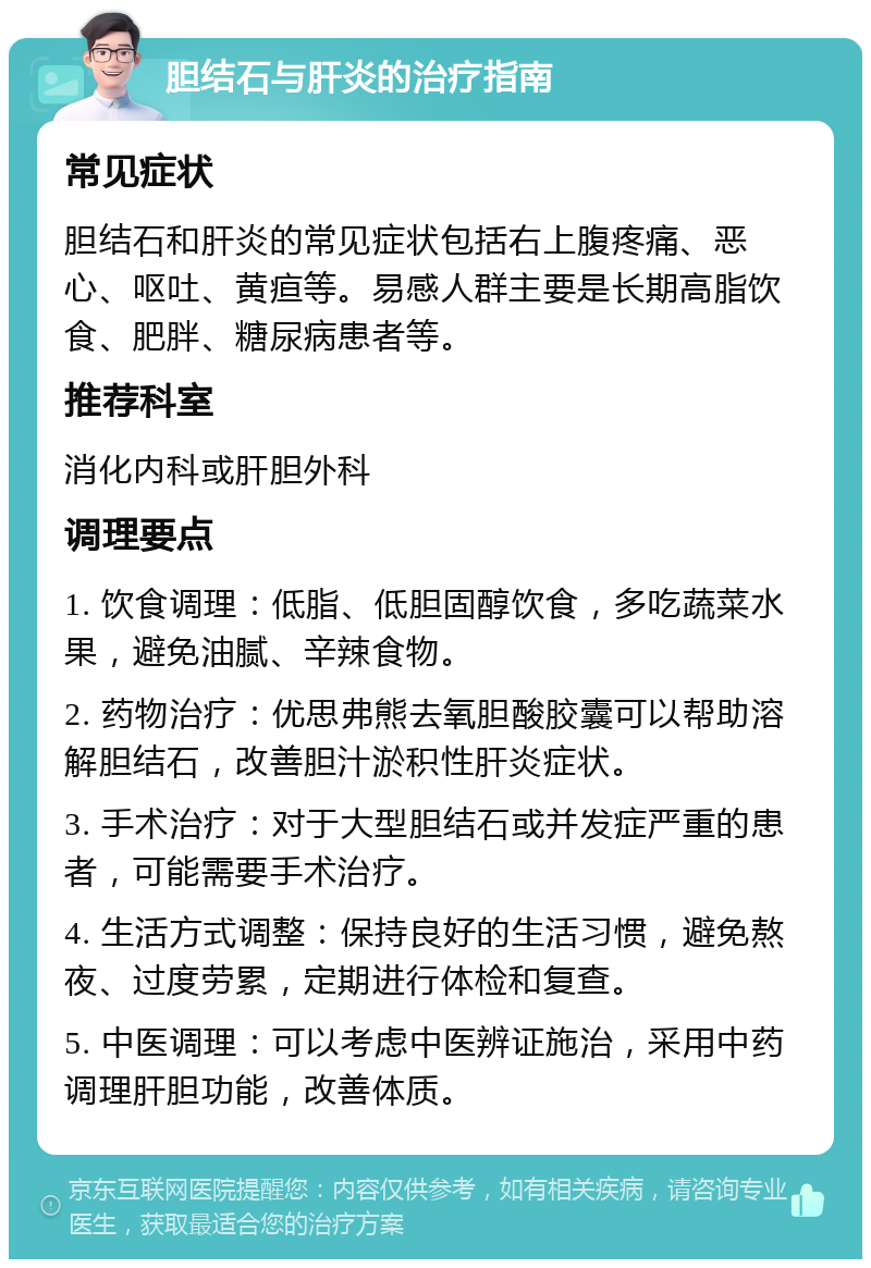 胆结石与肝炎的治疗指南 常见症状 胆结石和肝炎的常见症状包括右上腹疼痛、恶心、呕吐、黄疸等。易感人群主要是长期高脂饮食、肥胖、糖尿病患者等。 推荐科室 消化内科或肝胆外科 调理要点 1. 饮食调理：低脂、低胆固醇饮食，多吃蔬菜水果，避免油腻、辛辣食物。 2. 药物治疗：优思弗熊去氧胆酸胶囊可以帮助溶解胆结石，改善胆汁淤积性肝炎症状。 3. 手术治疗：对于大型胆结石或并发症严重的患者，可能需要手术治疗。 4. 生活方式调整：保持良好的生活习惯，避免熬夜、过度劳累，定期进行体检和复查。 5. 中医调理：可以考虑中医辨证施治，采用中药调理肝胆功能，改善体质。