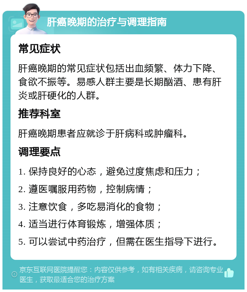 肝癌晚期的治疗与调理指南 常见症状 肝癌晚期的常见症状包括出血频繁、体力下降、食欲不振等。易感人群主要是长期酗酒、患有肝炎或肝硬化的人群。 推荐科室 肝癌晚期患者应就诊于肝病科或肿瘤科。 调理要点 1. 保持良好的心态，避免过度焦虑和压力； 2. 遵医嘱服用药物，控制病情； 3. 注意饮食，多吃易消化的食物； 4. 适当进行体育锻炼，增强体质； 5. 可以尝试中药治疗，但需在医生指导下进行。