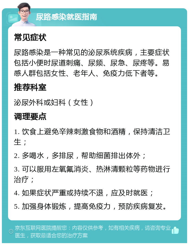 尿路感染就医指南 常见症状 尿路感染是一种常见的泌尿系统疾病，主要症状包括小便时尿道刺痛、尿频、尿急、尿疼等。易感人群包括女性、老年人、免疫力低下者等。 推荐科室 泌尿外科或妇科（女性） 调理要点 1. 饮食上避免辛辣刺激食物和酒精，保持清洁卫生； 2. 多喝水，多排尿，帮助细菌排出体外； 3. 可以服用左氧氟消炎、热淋清颗粒等药物进行治疗； 4. 如果症状严重或持续不退，应及时就医； 5. 加强身体锻炼，提高免疫力，预防疾病复发。