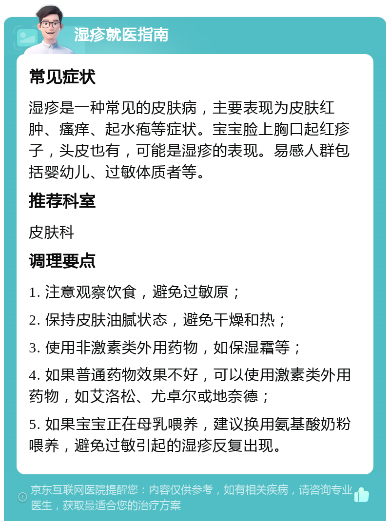 湿疹就医指南 常见症状 湿疹是一种常见的皮肤病，主要表现为皮肤红肿、瘙痒、起水疱等症状。宝宝脸上胸口起红疹子，头皮也有，可能是湿疹的表现。易感人群包括婴幼儿、过敏体质者等。 推荐科室 皮肤科 调理要点 1. 注意观察饮食，避免过敏原； 2. 保持皮肤油腻状态，避免干燥和热； 3. 使用非激素类外用药物，如保湿霜等； 4. 如果普通药物效果不好，可以使用激素类外用药物，如艾洛松、尤卓尔或地奈德； 5. 如果宝宝正在母乳喂养，建议换用氨基酸奶粉喂养，避免过敏引起的湿疹反复出现。