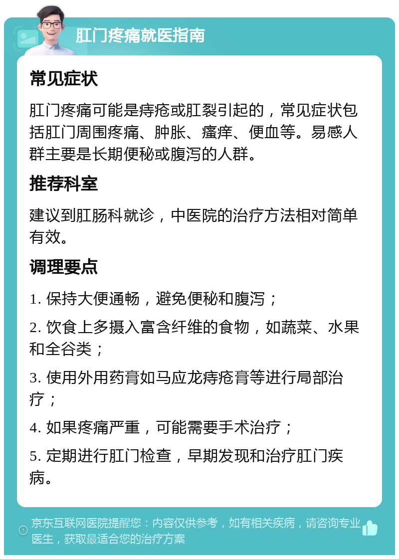 肛门疼痛就医指南 常见症状 肛门疼痛可能是痔疮或肛裂引起的，常见症状包括肛门周围疼痛、肿胀、瘙痒、便血等。易感人群主要是长期便秘或腹泻的人群。 推荐科室 建议到肛肠科就诊，中医院的治疗方法相对简单有效。 调理要点 1. 保持大便通畅，避免便秘和腹泻； 2. 饮食上多摄入富含纤维的食物，如蔬菜、水果和全谷类； 3. 使用外用药膏如马应龙痔疮膏等进行局部治疗； 4. 如果疼痛严重，可能需要手术治疗； 5. 定期进行肛门检查，早期发现和治疗肛门疾病。