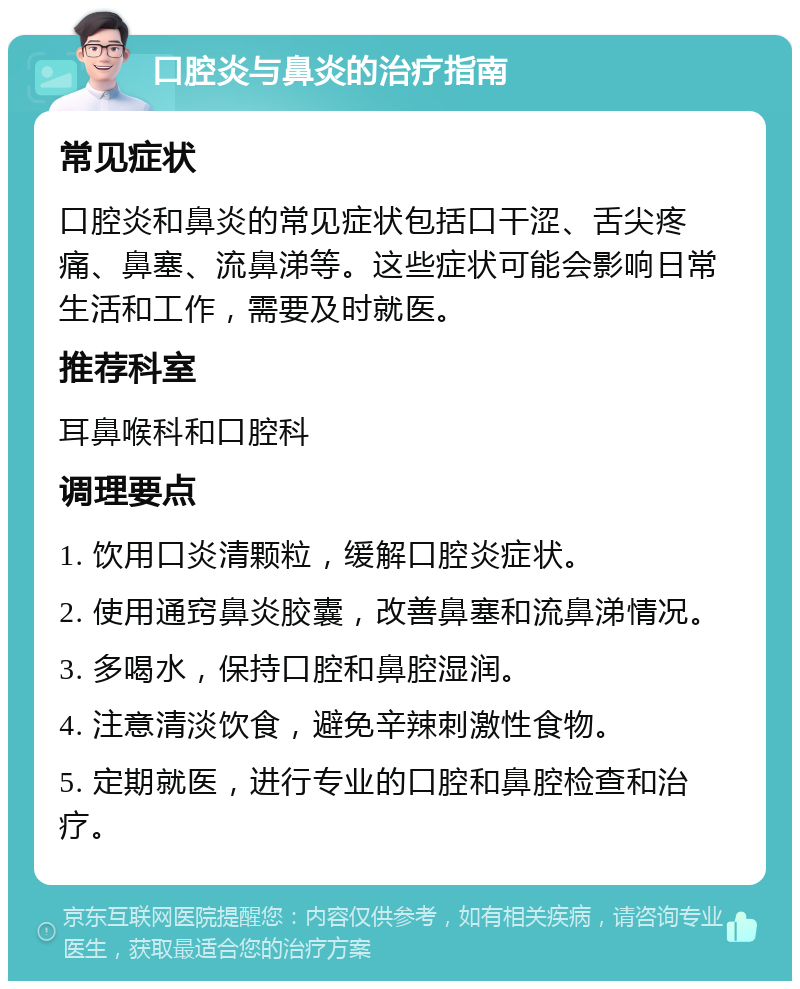 口腔炎与鼻炎的治疗指南 常见症状 口腔炎和鼻炎的常见症状包括口干涩、舌尖疼痛、鼻塞、流鼻涕等。这些症状可能会影响日常生活和工作，需要及时就医。 推荐科室 耳鼻喉科和口腔科 调理要点 1. 饮用口炎清颗粒，缓解口腔炎症状。 2. 使用通窍鼻炎胶囊，改善鼻塞和流鼻涕情况。 3. 多喝水，保持口腔和鼻腔湿润。 4. 注意清淡饮食，避免辛辣刺激性食物。 5. 定期就医，进行专业的口腔和鼻腔检查和治疗。