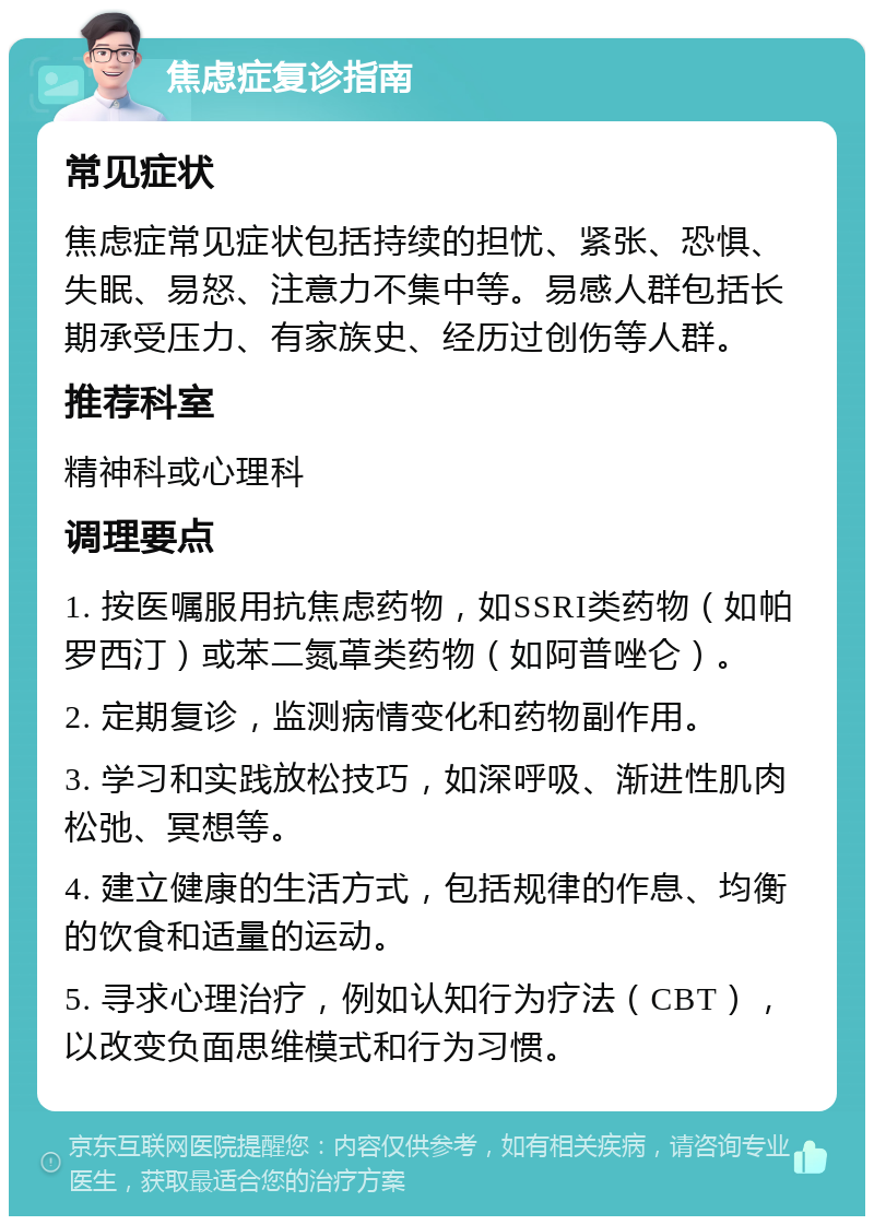 焦虑症复诊指南 常见症状 焦虑症常见症状包括持续的担忧、紧张、恐惧、失眠、易怒、注意力不集中等。易感人群包括长期承受压力、有家族史、经历过创伤等人群。 推荐科室 精神科或心理科 调理要点 1. 按医嘱服用抗焦虑药物，如SSRI类药物（如帕罗西汀）或苯二氮䓬类药物（如阿普唑仑）。 2. 定期复诊，监测病情变化和药物副作用。 3. 学习和实践放松技巧，如深呼吸、渐进性肌肉松弛、冥想等。 4. 建立健康的生活方式，包括规律的作息、均衡的饮食和适量的运动。 5. 寻求心理治疗，例如认知行为疗法（CBT），以改变负面思维模式和行为习惯。