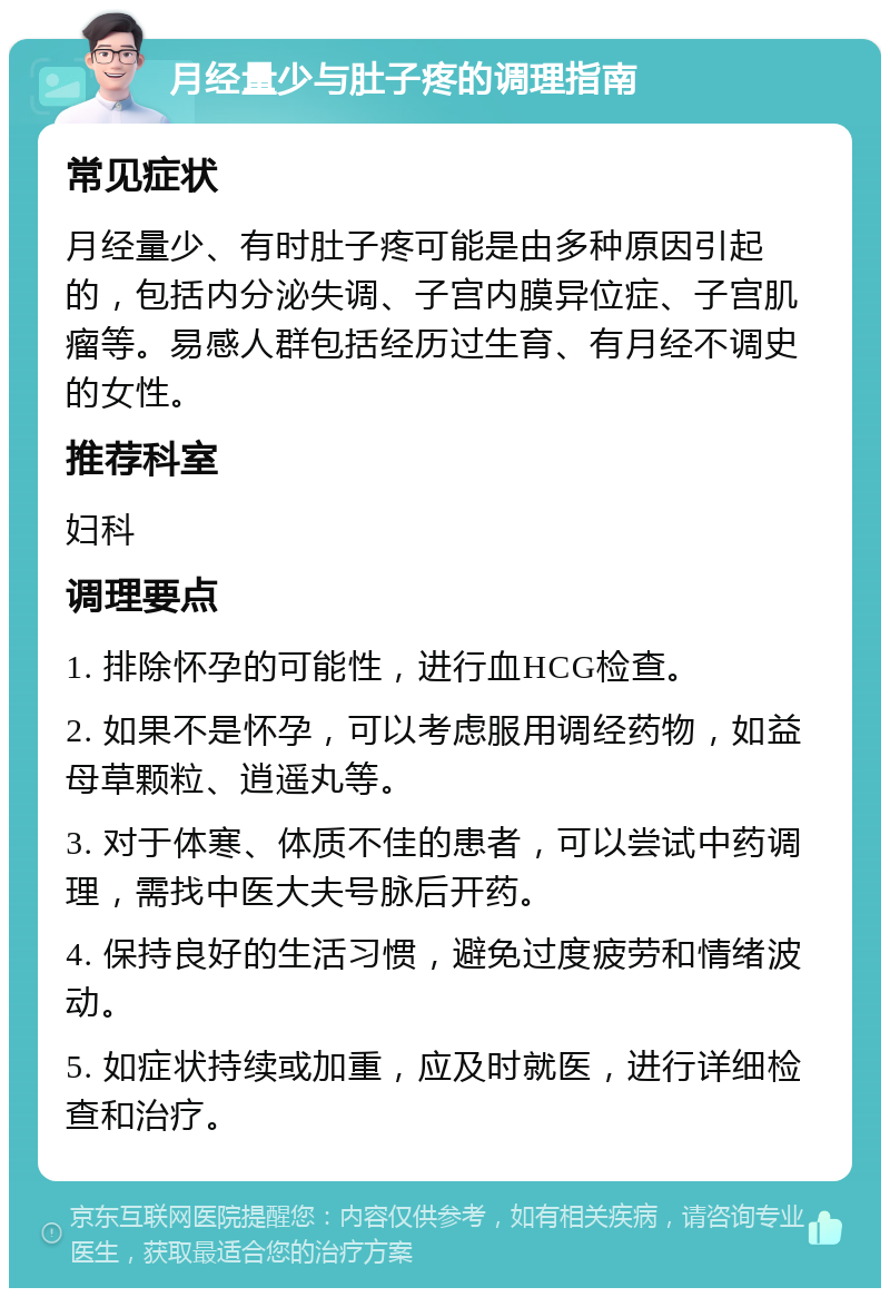 月经量少与肚子疼的调理指南 常见症状 月经量少、有时肚子疼可能是由多种原因引起的，包括内分泌失调、子宫内膜异位症、子宫肌瘤等。易感人群包括经历过生育、有月经不调史的女性。 推荐科室 妇科 调理要点 1. 排除怀孕的可能性，进行血HCG检查。 2. 如果不是怀孕，可以考虑服用调经药物，如益母草颗粒、逍遥丸等。 3. 对于体寒、体质不佳的患者，可以尝试中药调理，需找中医大夫号脉后开药。 4. 保持良好的生活习惯，避免过度疲劳和情绪波动。 5. 如症状持续或加重，应及时就医，进行详细检查和治疗。