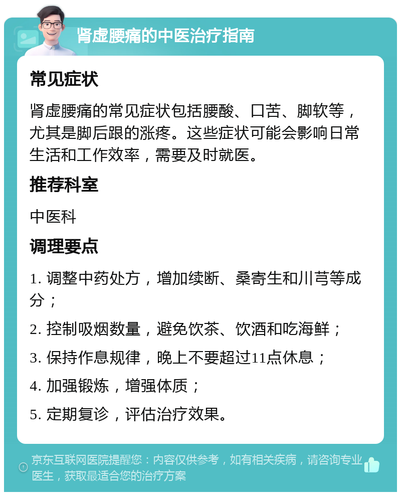 肾虚腰痛的中医治疗指南 常见症状 肾虚腰痛的常见症状包括腰酸、口苦、脚软等，尤其是脚后跟的涨疼。这些症状可能会影响日常生活和工作效率，需要及时就医。 推荐科室 中医科 调理要点 1. 调整中药处方，增加续断、桑寄生和川芎等成分； 2. 控制吸烟数量，避免饮茶、饮酒和吃海鲜； 3. 保持作息规律，晚上不要超过11点休息； 4. 加强锻炼，增强体质； 5. 定期复诊，评估治疗效果。