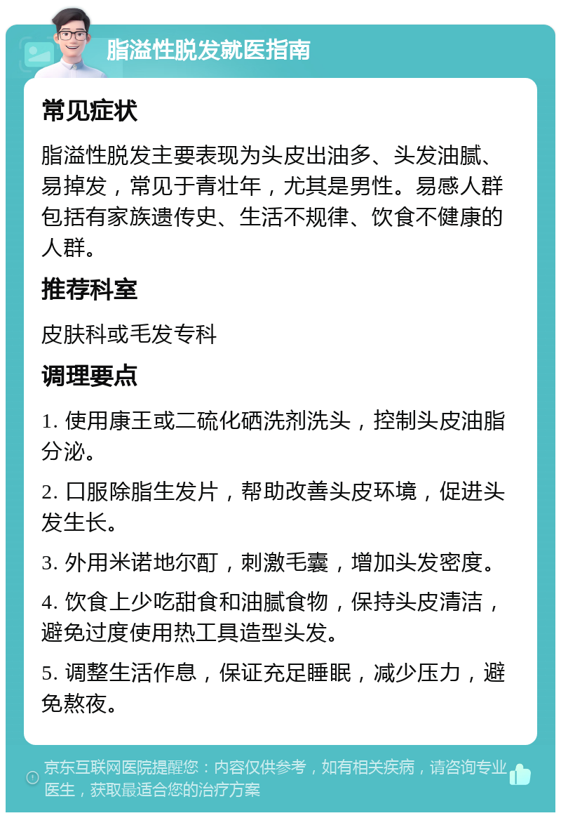 脂溢性脱发就医指南 常见症状 脂溢性脱发主要表现为头皮出油多、头发油腻、易掉发，常见于青壮年，尤其是男性。易感人群包括有家族遗传史、生活不规律、饮食不健康的人群。 推荐科室 皮肤科或毛发专科 调理要点 1. 使用康王或二硫化硒洗剂洗头，控制头皮油脂分泌。 2. 口服除脂生发片，帮助改善头皮环境，促进头发生长。 3. 外用米诺地尔酊，刺激毛囊，增加头发密度。 4. 饮食上少吃甜食和油腻食物，保持头皮清洁，避免过度使用热工具造型头发。 5. 调整生活作息，保证充足睡眠，减少压力，避免熬夜。