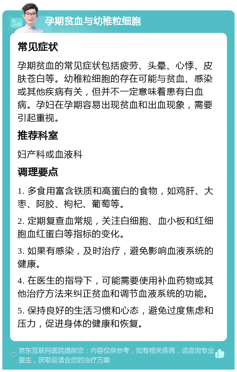 孕期贫血与幼稚粒细胞 常见症状 孕期贫血的常见症状包括疲劳、头晕、心悸、皮肤苍白等。幼稚粒细胞的存在可能与贫血、感染或其他疾病有关，但并不一定意味着患有白血病。孕妇在孕期容易出现贫血和出血现象，需要引起重视。 推荐科室 妇产科或血液科 调理要点 1. 多食用富含铁质和高蛋白的食物，如鸡肝、大枣、阿胶、枸杞、葡萄等。 2. 定期复查血常规，关注白细胞、血小板和红细胞血红蛋白等指标的变化。 3. 如果有感染，及时治疗，避免影响血液系统的健康。 4. 在医生的指导下，可能需要使用补血药物或其他治疗方法来纠正贫血和调节血液系统的功能。 5. 保持良好的生活习惯和心态，避免过度焦虑和压力，促进身体的健康和恢复。