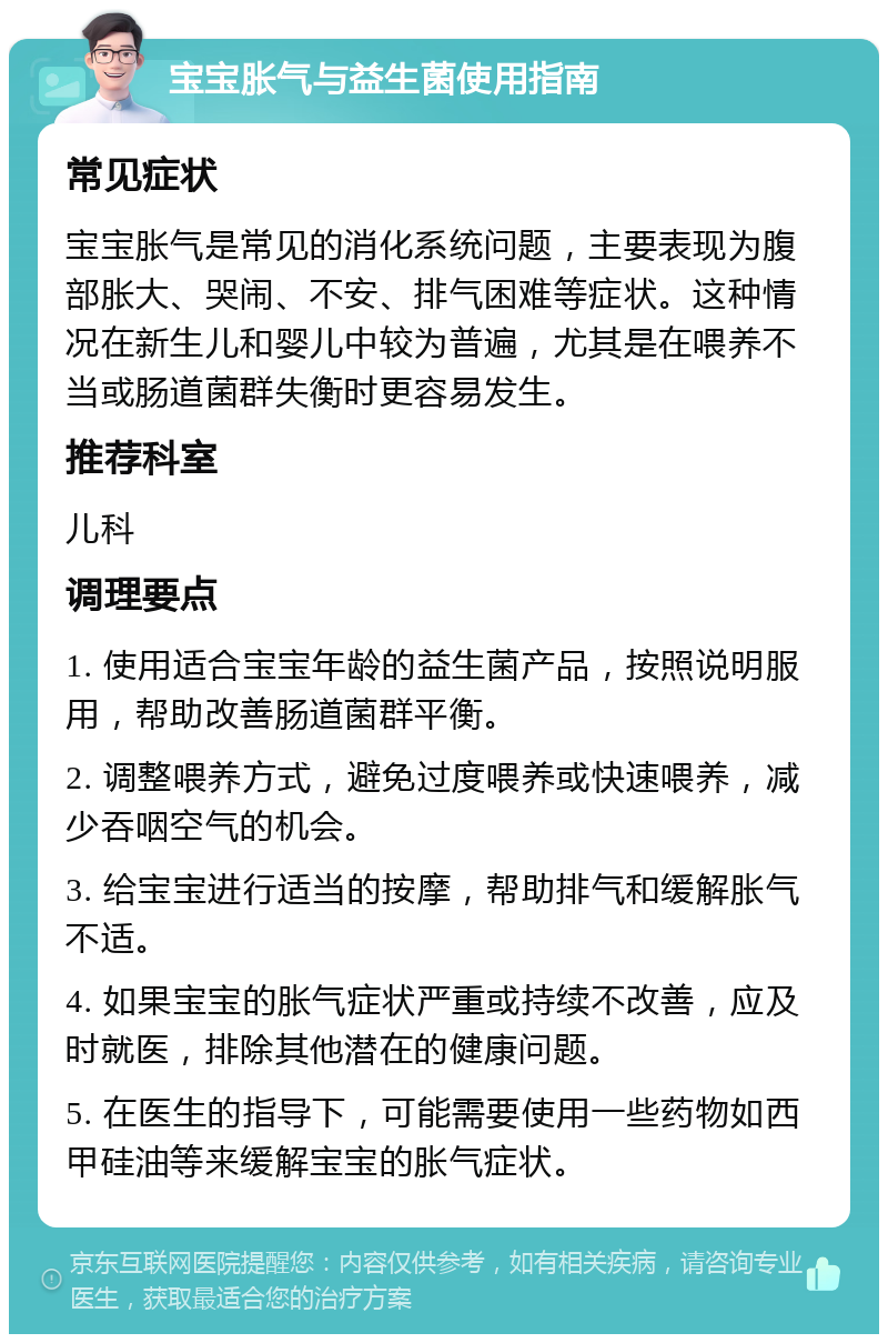 宝宝胀气与益生菌使用指南 常见症状 宝宝胀气是常见的消化系统问题，主要表现为腹部胀大、哭闹、不安、排气困难等症状。这种情况在新生儿和婴儿中较为普遍，尤其是在喂养不当或肠道菌群失衡时更容易发生。 推荐科室 儿科 调理要点 1. 使用适合宝宝年龄的益生菌产品，按照说明服用，帮助改善肠道菌群平衡。 2. 调整喂养方式，避免过度喂养或快速喂养，减少吞咽空气的机会。 3. 给宝宝进行适当的按摩，帮助排气和缓解胀气不适。 4. 如果宝宝的胀气症状严重或持续不改善，应及时就医，排除其他潜在的健康问题。 5. 在医生的指导下，可能需要使用一些药物如西甲硅油等来缓解宝宝的胀气症状。