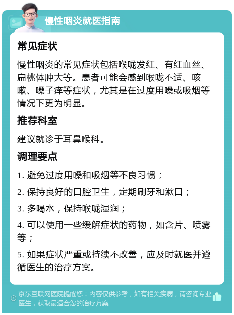 慢性咽炎就医指南 常见症状 慢性咽炎的常见症状包括喉咙发红、有红血丝、扁桃体肿大等。患者可能会感到喉咙不适、咳嗽、嗓子痒等症状，尤其是在过度用嗓或吸烟等情况下更为明显。 推荐科室 建议就诊于耳鼻喉科。 调理要点 1. 避免过度用嗓和吸烟等不良习惯； 2. 保持良好的口腔卫生，定期刷牙和漱口； 3. 多喝水，保持喉咙湿润； 4. 可以使用一些缓解症状的药物，如含片、喷雾等； 5. 如果症状严重或持续不改善，应及时就医并遵循医生的治疗方案。