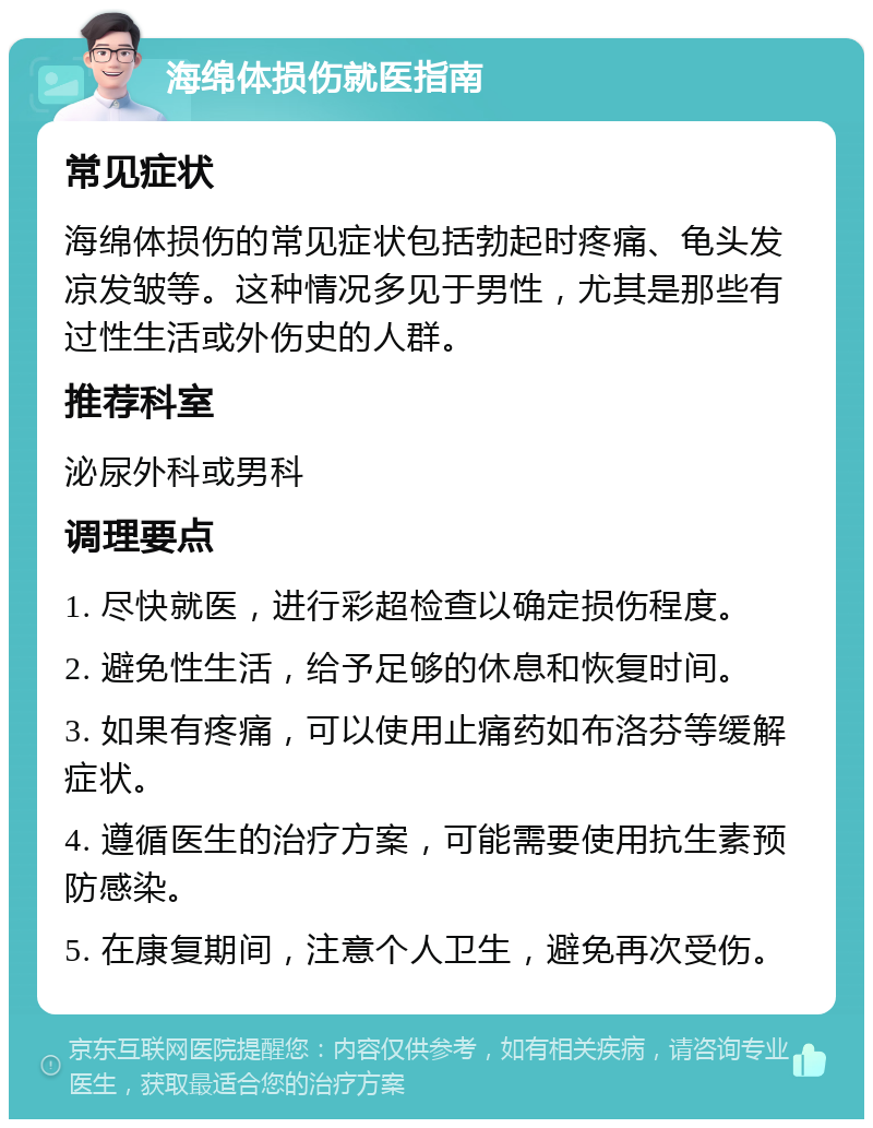 海绵体损伤就医指南 常见症状 海绵体损伤的常见症状包括勃起时疼痛、龟头发凉发皱等。这种情况多见于男性，尤其是那些有过性生活或外伤史的人群。 推荐科室 泌尿外科或男科 调理要点 1. 尽快就医，进行彩超检查以确定损伤程度。 2. 避免性生活，给予足够的休息和恢复时间。 3. 如果有疼痛，可以使用止痛药如布洛芬等缓解症状。 4. 遵循医生的治疗方案，可能需要使用抗生素预防感染。 5. 在康复期间，注意个人卫生，避免再次受伤。