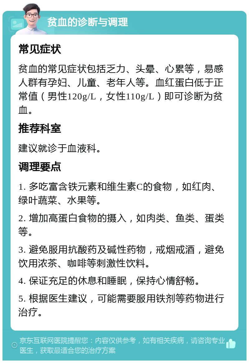 贫血的诊断与调理 常见症状 贫血的常见症状包括乏力、头晕、心累等，易感人群有孕妇、儿童、老年人等。血红蛋白低于正常值（男性120g/L，女性110g/L）即可诊断为贫血。 推荐科室 建议就诊于血液科。 调理要点 1. 多吃富含铁元素和维生素C的食物，如红肉、绿叶蔬菜、水果等。 2. 增加高蛋白食物的摄入，如肉类、鱼类、蛋类等。 3. 避免服用抗酸药及碱性药物，戒烟戒酒，避免饮用浓茶、咖啡等刺激性饮料。 4. 保证充足的休息和睡眠，保持心情舒畅。 5. 根据医生建议，可能需要服用铁剂等药物进行治疗。