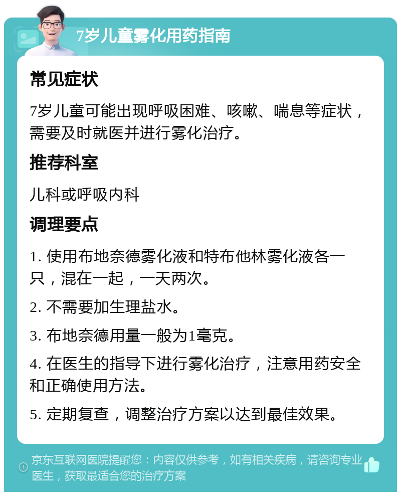 7岁儿童雾化用药指南 常见症状 7岁儿童可能出现呼吸困难、咳嗽、喘息等症状，需要及时就医并进行雾化治疗。 推荐科室 儿科或呼吸内科 调理要点 1. 使用布地奈德雾化液和特布他林雾化液各一只，混在一起，一天两次。 2. 不需要加生理盐水。 3. 布地奈德用量一般为1毫克。 4. 在医生的指导下进行雾化治疗，注意用药安全和正确使用方法。 5. 定期复查，调整治疗方案以达到最佳效果。