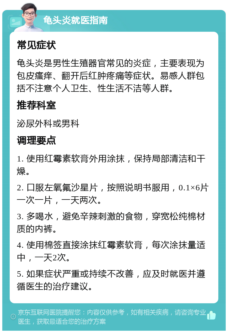 龟头炎就医指南 常见症状 龟头炎是男性生殖器官常见的炎症，主要表现为包皮瘙痒、翻开后红肿疼痛等症状。易感人群包括不注意个人卫生、性生活不洁等人群。 推荐科室 泌尿外科或男科 调理要点 1. 使用红霉素软膏外用涂抹，保持局部清洁和干燥。 2. 口服左氧氟沙星片，按照说明书服用，0.1×6片一次一片，一天两次。 3. 多喝水，避免辛辣刺激的食物，穿宽松纯棉材质的内裤。 4. 使用棉签直接涂抹红霉素软膏，每次涂抹量适中，一天2次。 5. 如果症状严重或持续不改善，应及时就医并遵循医生的治疗建议。