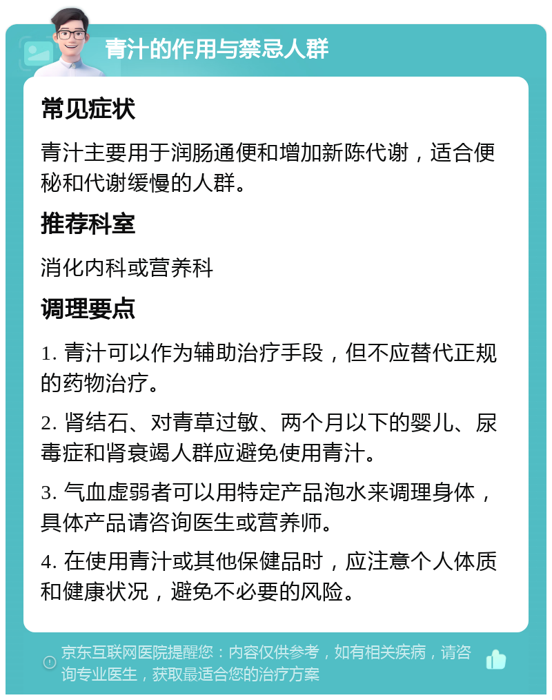 青汁的作用与禁忌人群 常见症状 青汁主要用于润肠通便和增加新陈代谢，适合便秘和代谢缓慢的人群。 推荐科室 消化内科或营养科 调理要点 1. 青汁可以作为辅助治疗手段，但不应替代正规的药物治疗。 2. 肾结石、对青草过敏、两个月以下的婴儿、尿毒症和肾衰竭人群应避免使用青汁。 3. 气血虚弱者可以用特定产品泡水来调理身体，具体产品请咨询医生或营养师。 4. 在使用青汁或其他保健品时，应注意个人体质和健康状况，避免不必要的风险。