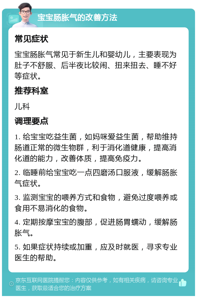 宝宝肠胀气的改善方法 常见症状 宝宝肠胀气常见于新生儿和婴幼儿，主要表现为肚子不舒服、后半夜比较闹、扭来扭去、睡不好等症状。 推荐科室 儿科 调理要点 1. 给宝宝吃益生菌，如妈咪爱益生菌，帮助维持肠道正常的微生物群，利于消化道健康，提高消化道的能力，改善体质，提高免疫力。 2. 临睡前给宝宝吃一点四磨汤口服液，缓解肠胀气症状。 3. 监测宝宝的喂养方式和食物，避免过度喂养或食用不易消化的食物。 4. 定期按摩宝宝的腹部，促进肠胃蠕动，缓解肠胀气。 5. 如果症状持续或加重，应及时就医，寻求专业医生的帮助。