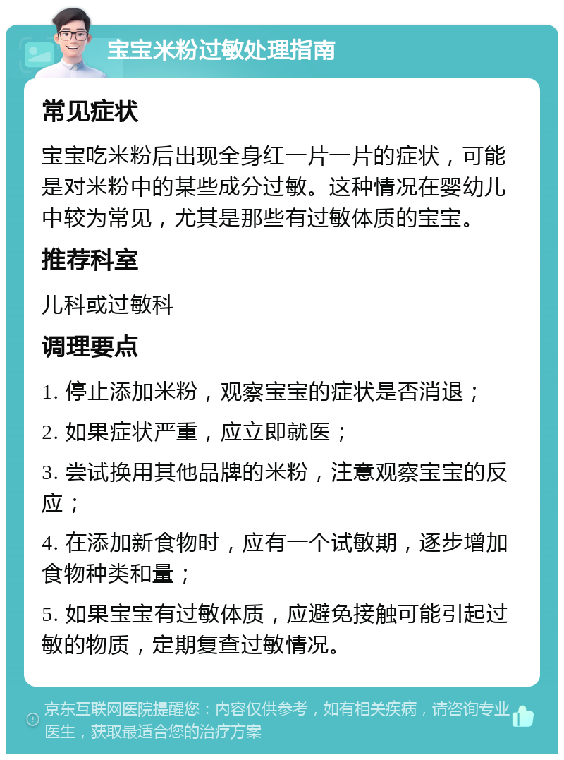 宝宝米粉过敏处理指南 常见症状 宝宝吃米粉后出现全身红一片一片的症状，可能是对米粉中的某些成分过敏。这种情况在婴幼儿中较为常见，尤其是那些有过敏体质的宝宝。 推荐科室 儿科或过敏科 调理要点 1. 停止添加米粉，观察宝宝的症状是否消退； 2. 如果症状严重，应立即就医； 3. 尝试换用其他品牌的米粉，注意观察宝宝的反应； 4. 在添加新食物时，应有一个试敏期，逐步增加食物种类和量； 5. 如果宝宝有过敏体质，应避免接触可能引起过敏的物质，定期复查过敏情况。