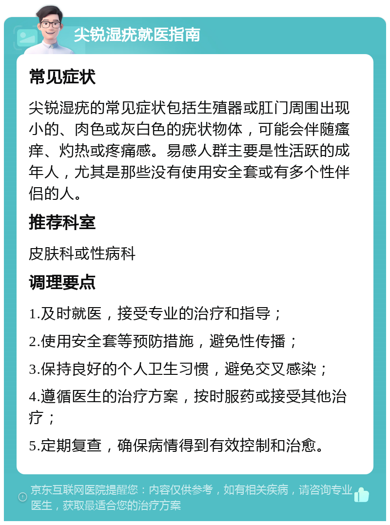 尖锐湿疣就医指南 常见症状 尖锐湿疣的常见症状包括生殖器或肛门周围出现小的、肉色或灰白色的疣状物体，可能会伴随瘙痒、灼热或疼痛感。易感人群主要是性活跃的成年人，尤其是那些没有使用安全套或有多个性伴侣的人。 推荐科室 皮肤科或性病科 调理要点 1.及时就医，接受专业的治疗和指导； 2.使用安全套等预防措施，避免性传播； 3.保持良好的个人卫生习惯，避免交叉感染； 4.遵循医生的治疗方案，按时服药或接受其他治疗； 5.定期复查，确保病情得到有效控制和治愈。