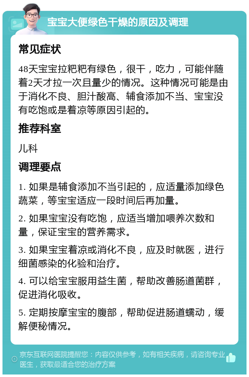 宝宝大便绿色干燥的原因及调理 常见症状 48天宝宝拉粑粑有绿色，很干，吃力，可能伴随着2天才拉一次且量少的情况。这种情况可能是由于消化不良、胆汁酸高、辅食添加不当、宝宝没有吃饱或是着凉等原因引起的。 推荐科室 儿科 调理要点 1. 如果是辅食添加不当引起的，应适量添加绿色蔬菜，等宝宝适应一段时间后再加量。 2. 如果宝宝没有吃饱，应适当增加喂养次数和量，保证宝宝的营养需求。 3. 如果宝宝着凉或消化不良，应及时就医，进行细菌感染的化验和治疗。 4. 可以给宝宝服用益生菌，帮助改善肠道菌群，促进消化吸收。 5. 定期按摩宝宝的腹部，帮助促进肠道蠕动，缓解便秘情况。