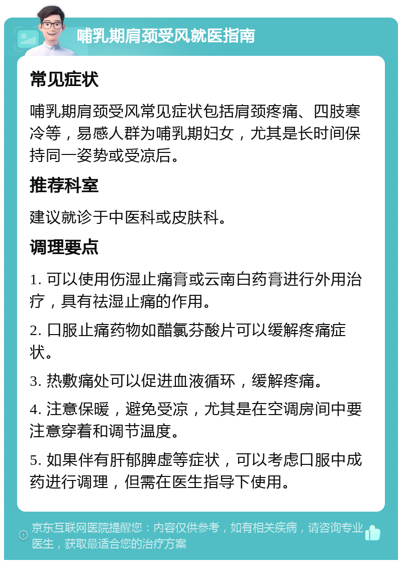 哺乳期肩颈受风就医指南 常见症状 哺乳期肩颈受风常见症状包括肩颈疼痛、四肢寒冷等，易感人群为哺乳期妇女，尤其是长时间保持同一姿势或受凉后。 推荐科室 建议就诊于中医科或皮肤科。 调理要点 1. 可以使用伤湿止痛膏或云南白药膏进行外用治疗，具有祛湿止痛的作用。 2. 口服止痛药物如醋氯芬酸片可以缓解疼痛症状。 3. 热敷痛处可以促进血液循环，缓解疼痛。 4. 注意保暖，避免受凉，尤其是在空调房间中要注意穿着和调节温度。 5. 如果伴有肝郁脾虚等症状，可以考虑口服中成药进行调理，但需在医生指导下使用。