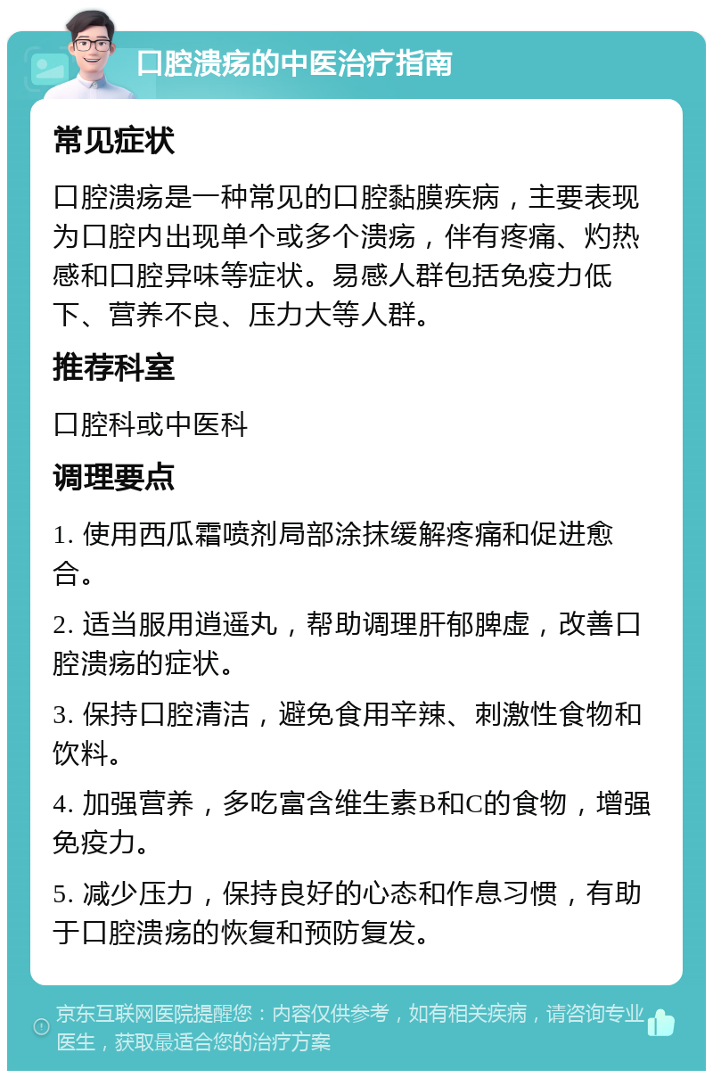 口腔溃疡的中医治疗指南 常见症状 口腔溃疡是一种常见的口腔黏膜疾病，主要表现为口腔内出现单个或多个溃疡，伴有疼痛、灼热感和口腔异味等症状。易感人群包括免疫力低下、营养不良、压力大等人群。 推荐科室 口腔科或中医科 调理要点 1. 使用西瓜霜喷剂局部涂抹缓解疼痛和促进愈合。 2. 适当服用逍遥丸，帮助调理肝郁脾虚，改善口腔溃疡的症状。 3. 保持口腔清洁，避免食用辛辣、刺激性食物和饮料。 4. 加强营养，多吃富含维生素B和C的食物，增强免疫力。 5. 减少压力，保持良好的心态和作息习惯，有助于口腔溃疡的恢复和预防复发。