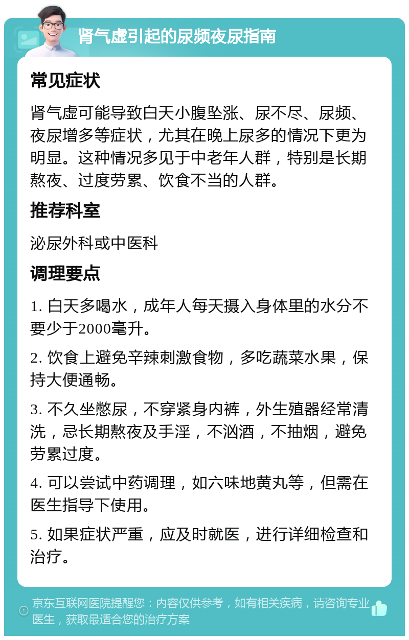 肾气虚引起的尿频夜尿指南 常见症状 肾气虚可能导致白天小腹坠涨、尿不尽、尿频、夜尿增多等症状，尤其在晚上尿多的情况下更为明显。这种情况多见于中老年人群，特别是长期熬夜、过度劳累、饮食不当的人群。 推荐科室 泌尿外科或中医科 调理要点 1. 白天多喝水，成年人每天摄入身体里的水分不要少于2000毫升。 2. 饮食上避免辛辣刺激食物，多吃蔬菜水果，保持大便通畅。 3. 不久坐憋尿，不穿紧身内裤，外生殖器经常清洗，忌长期熬夜及手淫，不汹酒，不抽烟，避免劳累过度。 4. 可以尝试中药调理，如六味地黄丸等，但需在医生指导下使用。 5. 如果症状严重，应及时就医，进行详细检查和治疗。