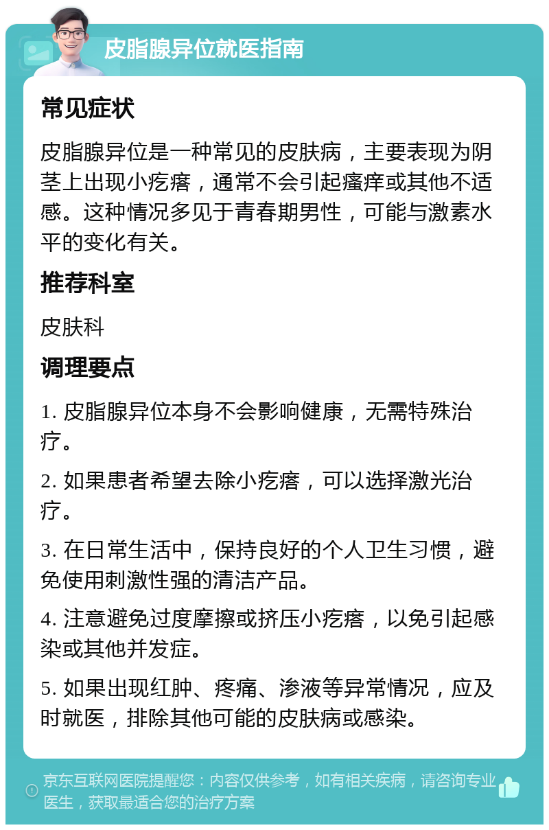 皮脂腺异位就医指南 常见症状 皮脂腺异位是一种常见的皮肤病，主要表现为阴茎上出现小疙瘩，通常不会引起瘙痒或其他不适感。这种情况多见于青春期男性，可能与激素水平的变化有关。 推荐科室 皮肤科 调理要点 1. 皮脂腺异位本身不会影响健康，无需特殊治疗。 2. 如果患者希望去除小疙瘩，可以选择激光治疗。 3. 在日常生活中，保持良好的个人卫生习惯，避免使用刺激性强的清洁产品。 4. 注意避免过度摩擦或挤压小疙瘩，以免引起感染或其他并发症。 5. 如果出现红肿、疼痛、渗液等异常情况，应及时就医，排除其他可能的皮肤病或感染。