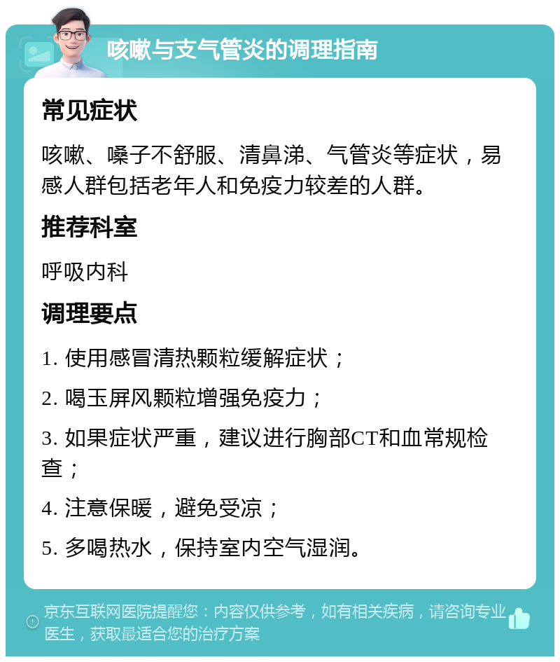 咳嗽与支气管炎的调理指南 常见症状 咳嗽、嗓子不舒服、清鼻涕、气管炎等症状，易感人群包括老年人和免疫力较差的人群。 推荐科室 呼吸内科 调理要点 1. 使用感冒清热颗粒缓解症状； 2. 喝玉屏风颗粒增强免疫力； 3. 如果症状严重，建议进行胸部CT和血常规检查； 4. 注意保暖，避免受凉； 5. 多喝热水，保持室内空气湿润。