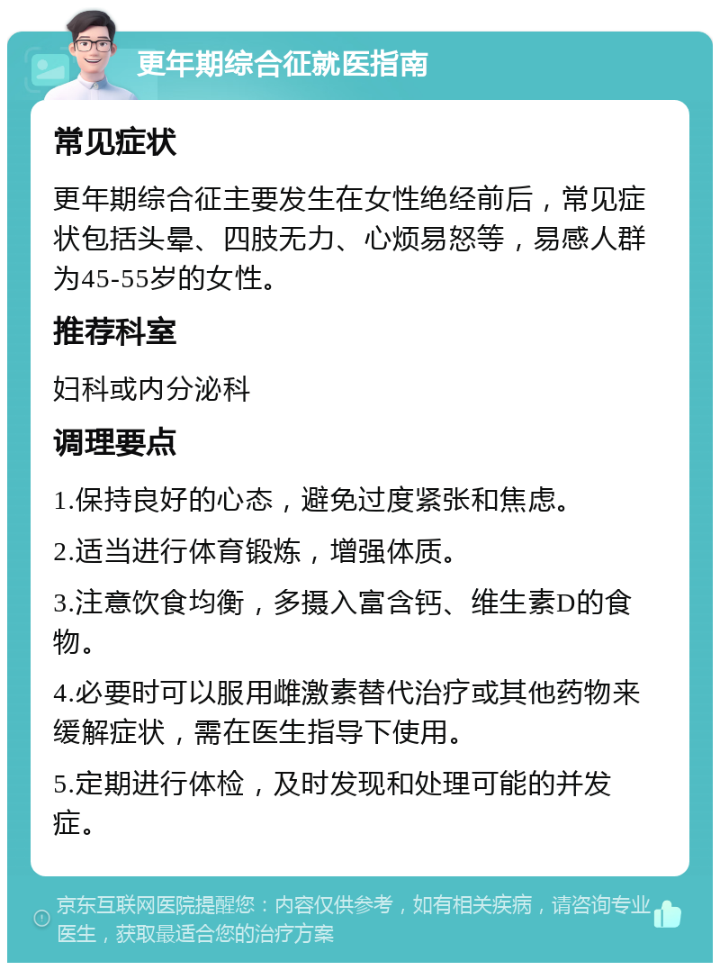 更年期综合征就医指南 常见症状 更年期综合征主要发生在女性绝经前后，常见症状包括头晕、四肢无力、心烦易怒等，易感人群为45-55岁的女性。 推荐科室 妇科或内分泌科 调理要点 1.保持良好的心态，避免过度紧张和焦虑。 2.适当进行体育锻炼，增强体质。 3.注意饮食均衡，多摄入富含钙、维生素D的食物。 4.必要时可以服用雌激素替代治疗或其他药物来缓解症状，需在医生指导下使用。 5.定期进行体检，及时发现和处理可能的并发症。