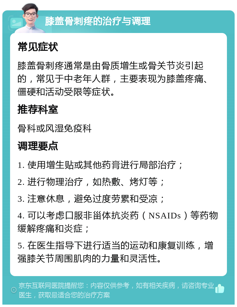 膝盖骨刺疼的治疗与调理 常见症状 膝盖骨刺疼通常是由骨质增生或骨关节炎引起的，常见于中老年人群，主要表现为膝盖疼痛、僵硬和活动受限等症状。 推荐科室 骨科或风湿免疫科 调理要点 1. 使用增生贴或其他药膏进行局部治疗； 2. 进行物理治疗，如热敷、烤灯等； 3. 注意休息，避免过度劳累和受凉； 4. 可以考虑口服非甾体抗炎药（NSAIDs）等药物缓解疼痛和炎症； 5. 在医生指导下进行适当的运动和康复训练，增强膝关节周围肌肉的力量和灵活性。