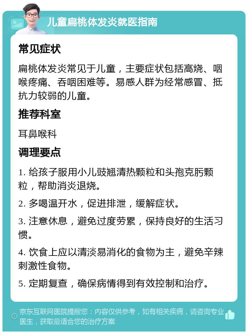 儿童扁桃体发炎就医指南 常见症状 扁桃体发炎常见于儿童，主要症状包括高烧、咽喉疼痛、吞咽困难等。易感人群为经常感冒、抵抗力较弱的儿童。 推荐科室 耳鼻喉科 调理要点 1. 给孩子服用小儿豉翘清热颗粒和头孢克肟颗粒，帮助消炎退烧。 2. 多喝温开水，促进排泄，缓解症状。 3. 注意休息，避免过度劳累，保持良好的生活习惯。 4. 饮食上应以清淡易消化的食物为主，避免辛辣刺激性食物。 5. 定期复查，确保病情得到有效控制和治疗。