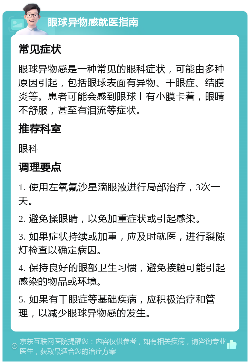 眼球异物感就医指南 常见症状 眼球异物感是一种常见的眼科症状，可能由多种原因引起，包括眼球表面有异物、干眼症、结膜炎等。患者可能会感到眼球上有小膜卡着，眼睛不舒服，甚至有泪流等症状。 推荐科室 眼科 调理要点 1. 使用左氧氟沙星滴眼液进行局部治疗，3次一天。 2. 避免揉眼睛，以免加重症状或引起感染。 3. 如果症状持续或加重，应及时就医，进行裂隙灯检查以确定病因。 4. 保持良好的眼部卫生习惯，避免接触可能引起感染的物品或环境。 5. 如果有干眼症等基础疾病，应积极治疗和管理，以减少眼球异物感的发生。