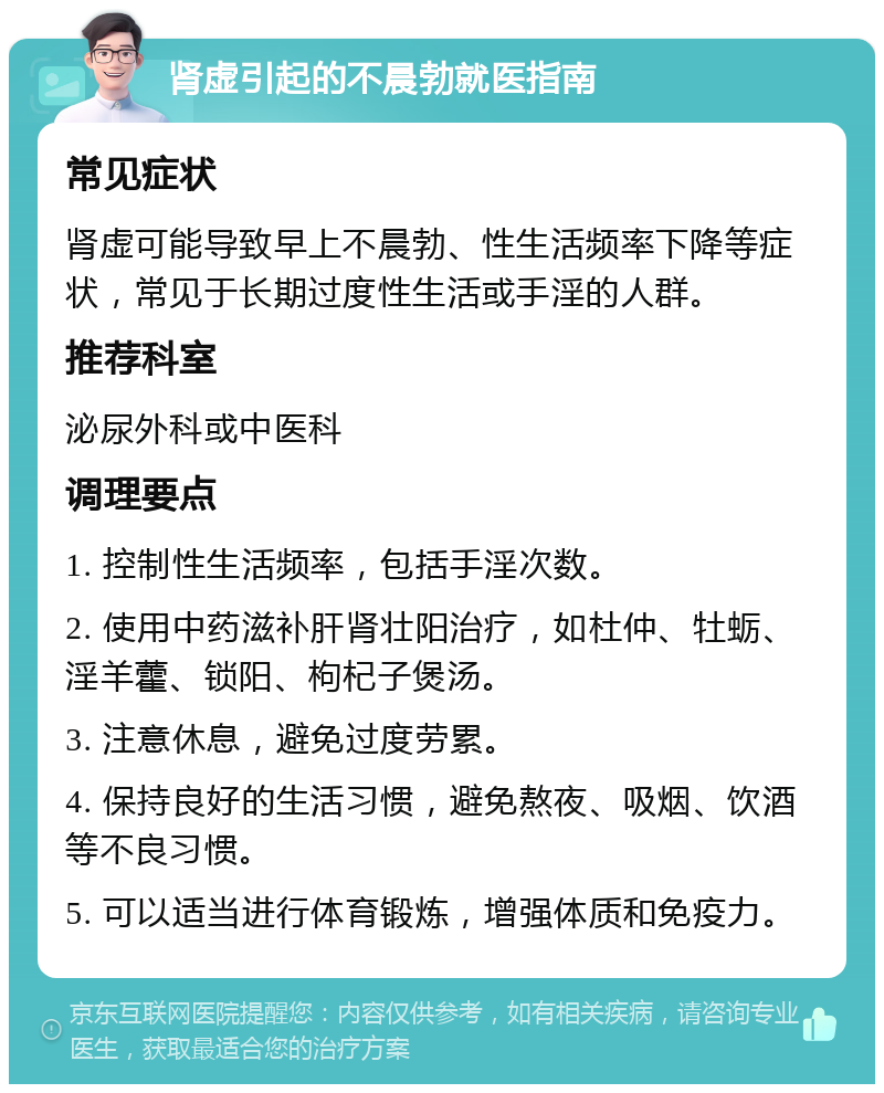 肾虚引起的不晨勃就医指南 常见症状 肾虚可能导致早上不晨勃、性生活频率下降等症状，常见于长期过度性生活或手淫的人群。 推荐科室 泌尿外科或中医科 调理要点 1. 控制性生活频率，包括手淫次数。 2. 使用中药滋补肝肾壮阳治疗，如杜仲、牡蛎、淫羊藿、锁阳、枸杞子煲汤。 3. 注意休息，避免过度劳累。 4. 保持良好的生活习惯，避免熬夜、吸烟、饮酒等不良习惯。 5. 可以适当进行体育锻炼，增强体质和免疫力。