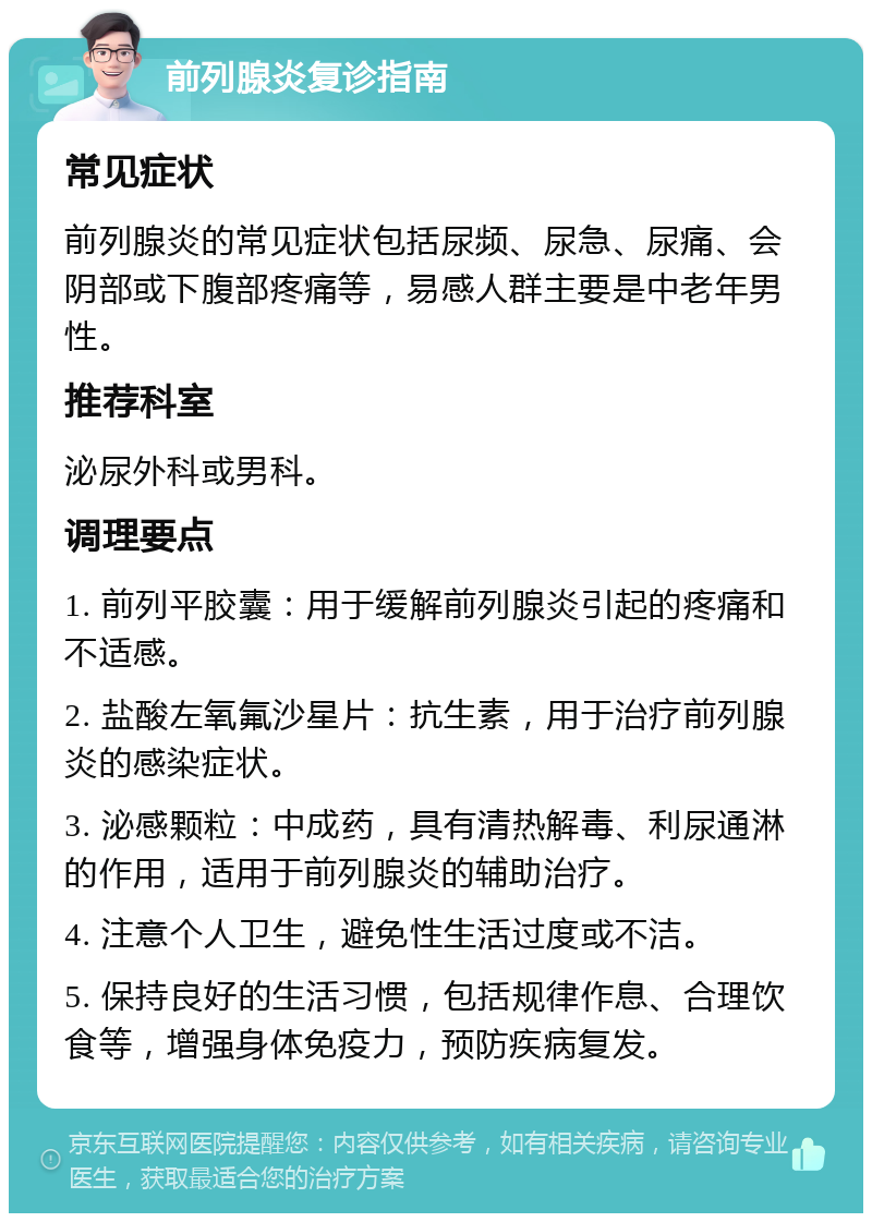 前列腺炎复诊指南 常见症状 前列腺炎的常见症状包括尿频、尿急、尿痛、会阴部或下腹部疼痛等，易感人群主要是中老年男性。 推荐科室 泌尿外科或男科。 调理要点 1. 前列平胶囊：用于缓解前列腺炎引起的疼痛和不适感。 2. 盐酸左氧氟沙星片：抗生素，用于治疗前列腺炎的感染症状。 3. 泌感颗粒：中成药，具有清热解毒、利尿通淋的作用，适用于前列腺炎的辅助治疗。 4. 注意个人卫生，避免性生活过度或不洁。 5. 保持良好的生活习惯，包括规律作息、合理饮食等，增强身体免疫力，预防疾病复发。