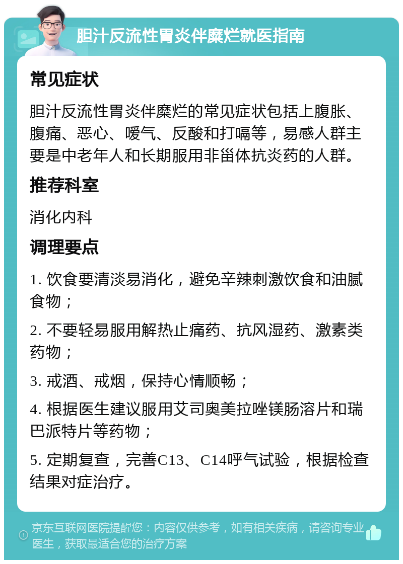 胆汁反流性胃炎伴糜烂就医指南 常见症状 胆汁反流性胃炎伴糜烂的常见症状包括上腹胀、腹痛、恶心、嗳气、反酸和打嗝等，易感人群主要是中老年人和长期服用非甾体抗炎药的人群。 推荐科室 消化内科 调理要点 1. 饮食要清淡易消化，避免辛辣刺激饮食和油腻食物； 2. 不要轻易服用解热止痛药、抗风湿药、激素类药物； 3. 戒酒、戒烟，保持心情顺畅； 4. 根据医生建议服用艾司奥美拉唑镁肠溶片和瑞巴派特片等药物； 5. 定期复查，完善C13、C14呼气试验，根据检查结果对症治疗。