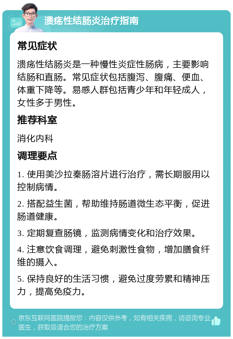 溃疡性结肠炎治疗指南 常见症状 溃疡性结肠炎是一种慢性炎症性肠病，主要影响结肠和直肠。常见症状包括腹泻、腹痛、便血、体重下降等。易感人群包括青少年和年轻成人，女性多于男性。 推荐科室 消化内科 调理要点 1. 使用美沙拉秦肠溶片进行治疗，需长期服用以控制病情。 2. 搭配益生菌，帮助维持肠道微生态平衡，促进肠道健康。 3. 定期复查肠镜，监测病情变化和治疗效果。 4. 注意饮食调理，避免刺激性食物，增加膳食纤维的摄入。 5. 保持良好的生活习惯，避免过度劳累和精神压力，提高免疫力。