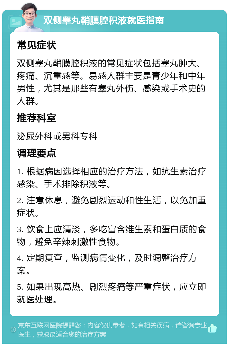 双侧睾丸鞘膜腔积液就医指南 常见症状 双侧睾丸鞘膜腔积液的常见症状包括睾丸肿大、疼痛、沉重感等。易感人群主要是青少年和中年男性，尤其是那些有睾丸外伤、感染或手术史的人群。 推荐科室 泌尿外科或男科专科 调理要点 1. 根据病因选择相应的治疗方法，如抗生素治疗感染、手术排除积液等。 2. 注意休息，避免剧烈运动和性生活，以免加重症状。 3. 饮食上应清淡，多吃富含维生素和蛋白质的食物，避免辛辣刺激性食物。 4. 定期复查，监测病情变化，及时调整治疗方案。 5. 如果出现高热、剧烈疼痛等严重症状，应立即就医处理。