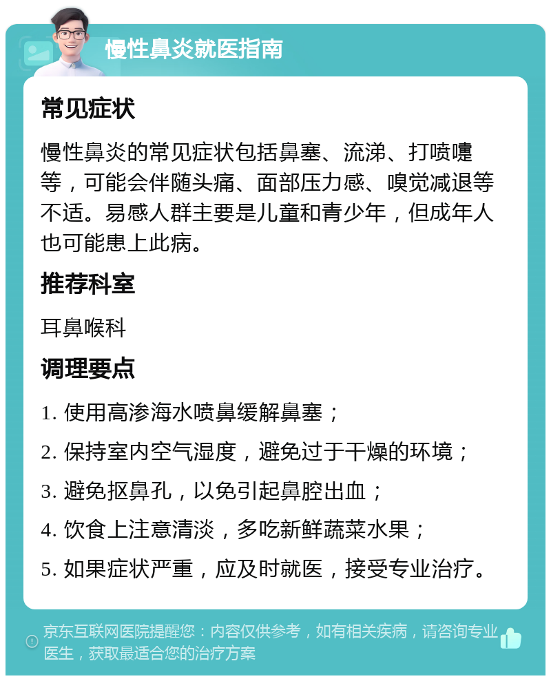 慢性鼻炎就医指南 常见症状 慢性鼻炎的常见症状包括鼻塞、流涕、打喷嚏等，可能会伴随头痛、面部压力感、嗅觉减退等不适。易感人群主要是儿童和青少年，但成年人也可能患上此病。 推荐科室 耳鼻喉科 调理要点 1. 使用高渗海水喷鼻缓解鼻塞； 2. 保持室内空气湿度，避免过于干燥的环境； 3. 避免抠鼻孔，以免引起鼻腔出血； 4. 饮食上注意清淡，多吃新鲜蔬菜水果； 5. 如果症状严重，应及时就医，接受专业治疗。