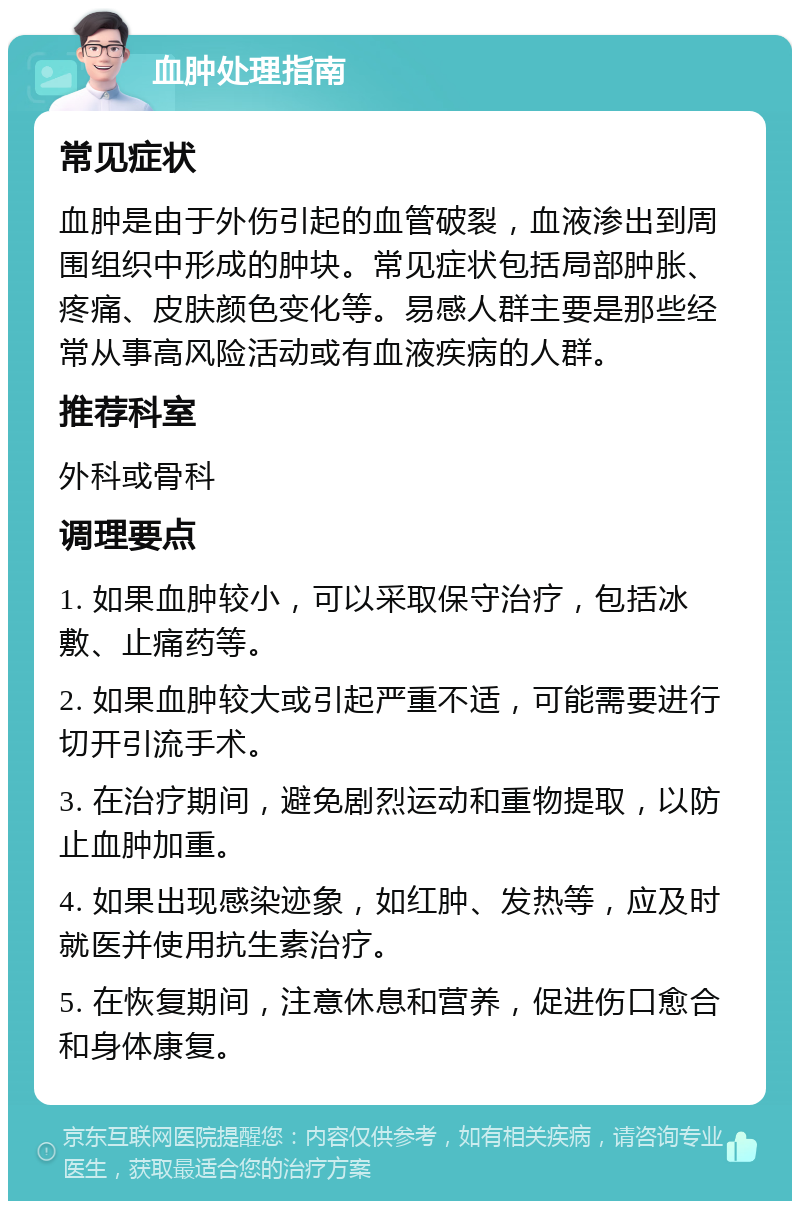 血肿处理指南 常见症状 血肿是由于外伤引起的血管破裂，血液渗出到周围组织中形成的肿块。常见症状包括局部肿胀、疼痛、皮肤颜色变化等。易感人群主要是那些经常从事高风险活动或有血液疾病的人群。 推荐科室 外科或骨科 调理要点 1. 如果血肿较小，可以采取保守治疗，包括冰敷、止痛药等。 2. 如果血肿较大或引起严重不适，可能需要进行切开引流手术。 3. 在治疗期间，避免剧烈运动和重物提取，以防止血肿加重。 4. 如果出现感染迹象，如红肿、发热等，应及时就医并使用抗生素治疗。 5. 在恢复期间，注意休息和营养，促进伤口愈合和身体康复。