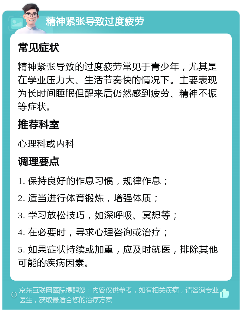 精神紧张导致过度疲劳 常见症状 精神紧张导致的过度疲劳常见于青少年，尤其是在学业压力大、生活节奏快的情况下。主要表现为长时间睡眠但醒来后仍然感到疲劳、精神不振等症状。 推荐科室 心理科或内科 调理要点 1. 保持良好的作息习惯，规律作息； 2. 适当进行体育锻炼，增强体质； 3. 学习放松技巧，如深呼吸、冥想等； 4. 在必要时，寻求心理咨询或治疗； 5. 如果症状持续或加重，应及时就医，排除其他可能的疾病因素。