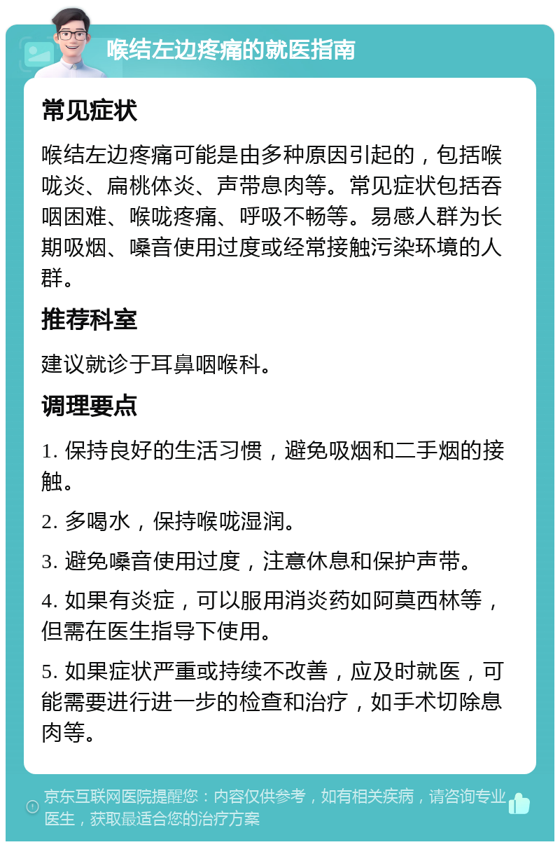 喉结左边疼痛的就医指南 常见症状 喉结左边疼痛可能是由多种原因引起的，包括喉咙炎、扁桃体炎、声带息肉等。常见症状包括吞咽困难、喉咙疼痛、呼吸不畅等。易感人群为长期吸烟、嗓音使用过度或经常接触污染环境的人群。 推荐科室 建议就诊于耳鼻咽喉科。 调理要点 1. 保持良好的生活习惯，避免吸烟和二手烟的接触。 2. 多喝水，保持喉咙湿润。 3. 避免嗓音使用过度，注意休息和保护声带。 4. 如果有炎症，可以服用消炎药如阿莫西林等，但需在医生指导下使用。 5. 如果症状严重或持续不改善，应及时就医，可能需要进行进一步的检查和治疗，如手术切除息肉等。