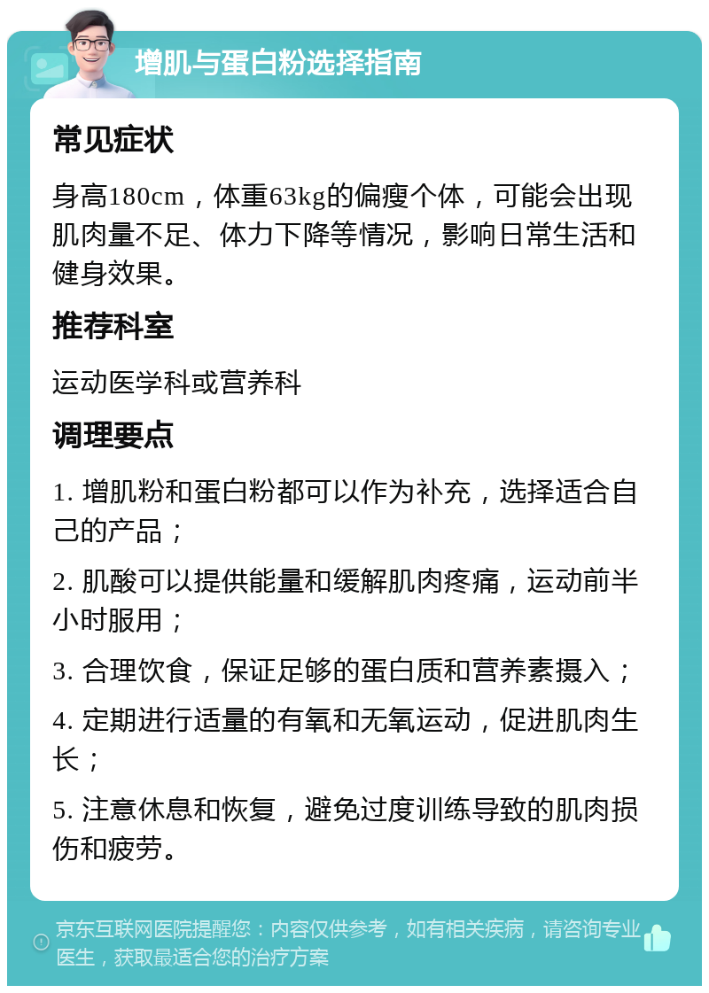 增肌与蛋白粉选择指南 常见症状 身高180cm，体重63kg的偏瘦个体，可能会出现肌肉量不足、体力下降等情况，影响日常生活和健身效果。 推荐科室 运动医学科或营养科 调理要点 1. 增肌粉和蛋白粉都可以作为补充，选择适合自己的产品； 2. 肌酸可以提供能量和缓解肌肉疼痛，运动前半小时服用； 3. 合理饮食，保证足够的蛋白质和营养素摄入； 4. 定期进行适量的有氧和无氧运动，促进肌肉生长； 5. 注意休息和恢复，避免过度训练导致的肌肉损伤和疲劳。