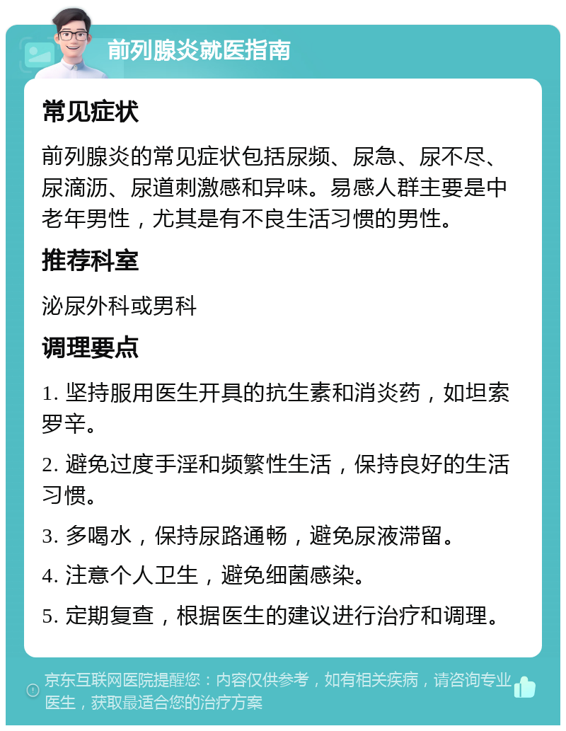 前列腺炎就医指南 常见症状 前列腺炎的常见症状包括尿频、尿急、尿不尽、尿滴沥、尿道刺激感和异味。易感人群主要是中老年男性，尤其是有不良生活习惯的男性。 推荐科室 泌尿外科或男科 调理要点 1. 坚持服用医生开具的抗生素和消炎药，如坦索罗辛。 2. 避免过度手淫和频繁性生活，保持良好的生活习惯。 3. 多喝水，保持尿路通畅，避免尿液滞留。 4. 注意个人卫生，避免细菌感染。 5. 定期复查，根据医生的建议进行治疗和调理。