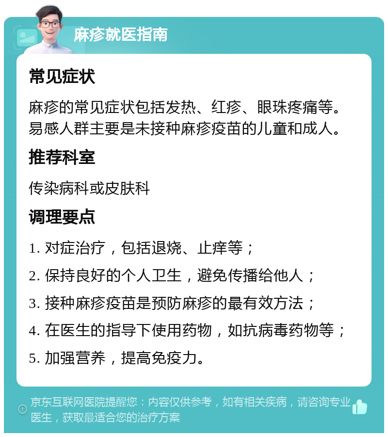 麻疹就医指南 常见症状 麻疹的常见症状包括发热、红疹、眼珠疼痛等。易感人群主要是未接种麻疹疫苗的儿童和成人。 推荐科室 传染病科或皮肤科 调理要点 1. 对症治疗，包括退烧、止痒等； 2. 保持良好的个人卫生，避免传播给他人； 3. 接种麻疹疫苗是预防麻疹的最有效方法； 4. 在医生的指导下使用药物，如抗病毒药物等； 5. 加强营养，提高免疫力。