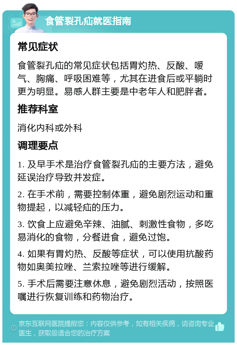 食管裂孔疝就医指南 常见症状 食管裂孔疝的常见症状包括胃灼热、反酸、嗳气、胸痛、呼吸困难等，尤其在进食后或平躺时更为明显。易感人群主要是中老年人和肥胖者。 推荐科室 消化内科或外科 调理要点 1. 及早手术是治疗食管裂孔疝的主要方法，避免延误治疗导致并发症。 2. 在手术前，需要控制体重，避免剧烈运动和重物提起，以减轻疝的压力。 3. 饮食上应避免辛辣、油腻、刺激性食物，多吃易消化的食物，分餐进食，避免过饱。 4. 如果有胃灼热、反酸等症状，可以使用抗酸药物如奥美拉唑、兰索拉唑等进行缓解。 5. 手术后需要注意休息，避免剧烈活动，按照医嘱进行恢复训练和药物治疗。