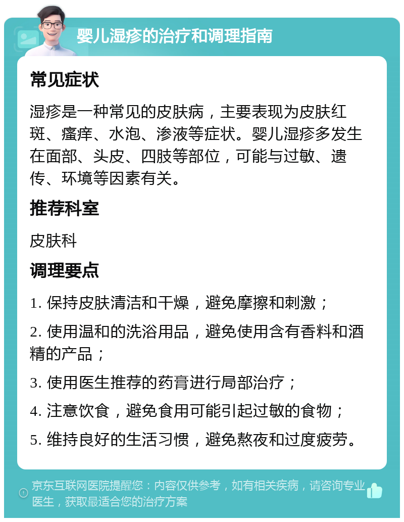 婴儿湿疹的治疗和调理指南 常见症状 湿疹是一种常见的皮肤病，主要表现为皮肤红斑、瘙痒、水泡、渗液等症状。婴儿湿疹多发生在面部、头皮、四肢等部位，可能与过敏、遗传、环境等因素有关。 推荐科室 皮肤科 调理要点 1. 保持皮肤清洁和干燥，避免摩擦和刺激； 2. 使用温和的洗浴用品，避免使用含有香料和酒精的产品； 3. 使用医生推荐的药膏进行局部治疗； 4. 注意饮食，避免食用可能引起过敏的食物； 5. 维持良好的生活习惯，避免熬夜和过度疲劳。