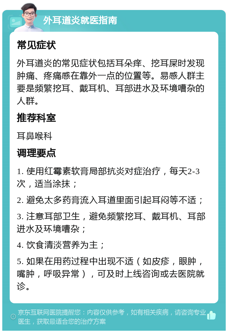 外耳道炎就医指南 常见症状 外耳道炎的常见症状包括耳朵痒、挖耳屎时发现肿痛、疼痛感在靠外一点的位置等。易感人群主要是频繁挖耳、戴耳机、耳部进水及环境嘈杂的人群。 推荐科室 耳鼻喉科 调理要点 1. 使用红霉素软膏局部抗炎对症治疗，每天2-3次，适当涂抹； 2. 避免太多药膏流入耳道里面引起耳闷等不适； 3. 注意耳部卫生，避免频繁挖耳、戴耳机、耳部进水及环境嘈杂； 4. 饮食清淡营养为主； 5. 如果在用药过程中出现不适（如皮疹，眼肿，嘴肿，呼吸异常），可及时上线咨询或去医院就诊。