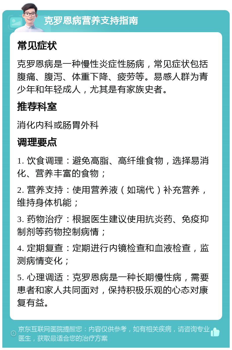 克罗恩病营养支持指南 常见症状 克罗恩病是一种慢性炎症性肠病，常见症状包括腹痛、腹泻、体重下降、疲劳等。易感人群为青少年和年轻成人，尤其是有家族史者。 推荐科室 消化内科或肠胃外科 调理要点 1. 饮食调理：避免高脂、高纤维食物，选择易消化、营养丰富的食物； 2. 营养支持：使用营养液（如瑞代）补充营养，维持身体机能； 3. 药物治疗：根据医生建议使用抗炎药、免疫抑制剂等药物控制病情； 4. 定期复查：定期进行内镜检查和血液检查，监测病情变化； 5. 心理调适：克罗恩病是一种长期慢性病，需要患者和家人共同面对，保持积极乐观的心态对康复有益。